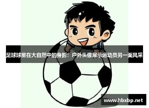 足球球星在大自然中的身影：户外头像展示运动员另一面风采